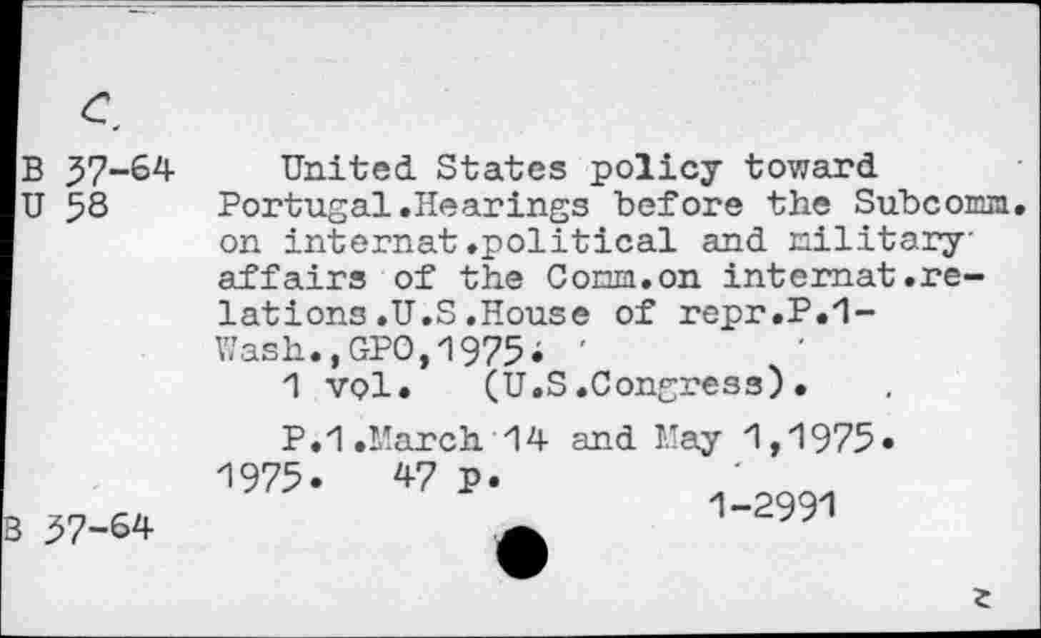 ﻿с, в 57-64 U 58
United States policy toward Portugal.Hearings before the Subconm. on internat.political and military' affairs of the Corm.on internat.relations .U.S .House of repr.P.1-ïïash.,GPO,1975; '
1 vol. (U.S.Congress).
57-64
P. 1 .March 14 and May 1,1975 1975. V? p.
1-2991
г